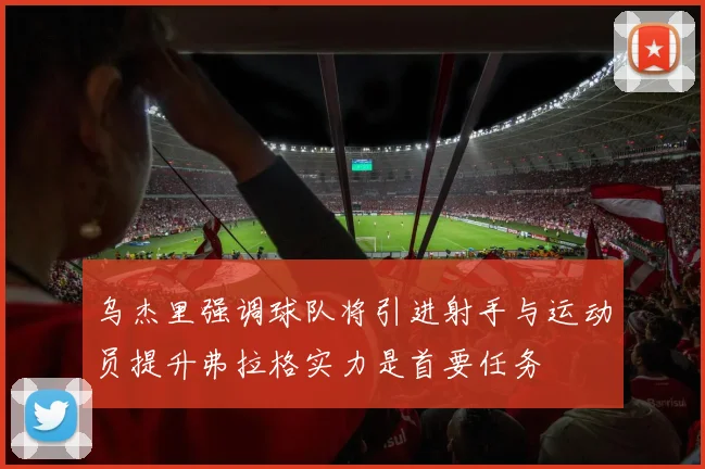 乌杰里强调球队将引进射手与运动员提升弗拉格实力是首要任务