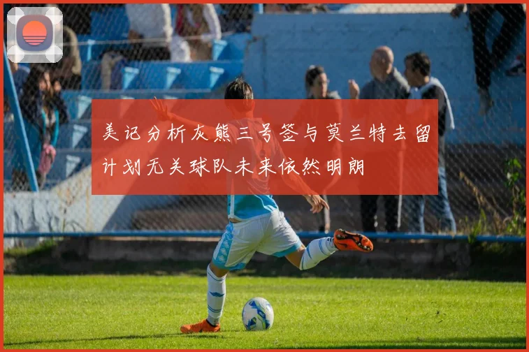 美记分析灰熊三号签与莫兰特去留计划无关球队未来依然明朗