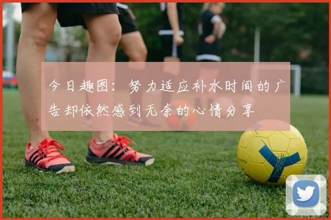 今日趣图：努力适应补水时间的广告却依然感到无奈的心情分享