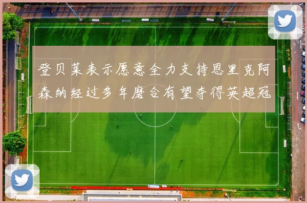 登贝莱表示愿意全力支持恩里克阿森纳经过多年磨合有望夺得英超冠军