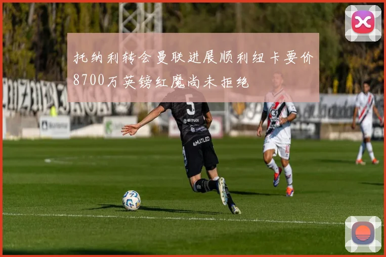 托纳利转会曼联进展顺利纽卡要价8700万英镑红魔尚未拒绝
