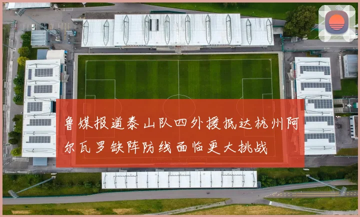 鲁媒报道泰山队四外援抵达杭州阿尔瓦罗缺阵防线面临更大挑战