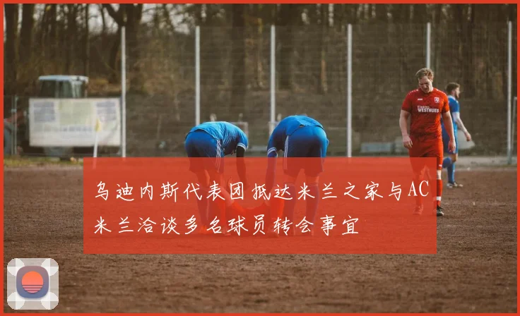 乌迪内斯代表团抵达米兰之家与AC米兰洽谈多名球员转会事宜