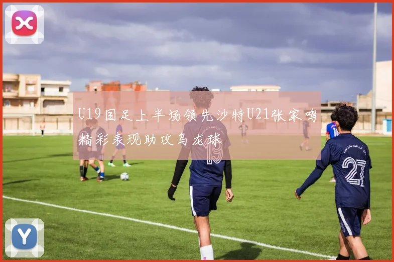 U19国足上半场领先沙特U21张家鸣精彩表现助攻乌龙球