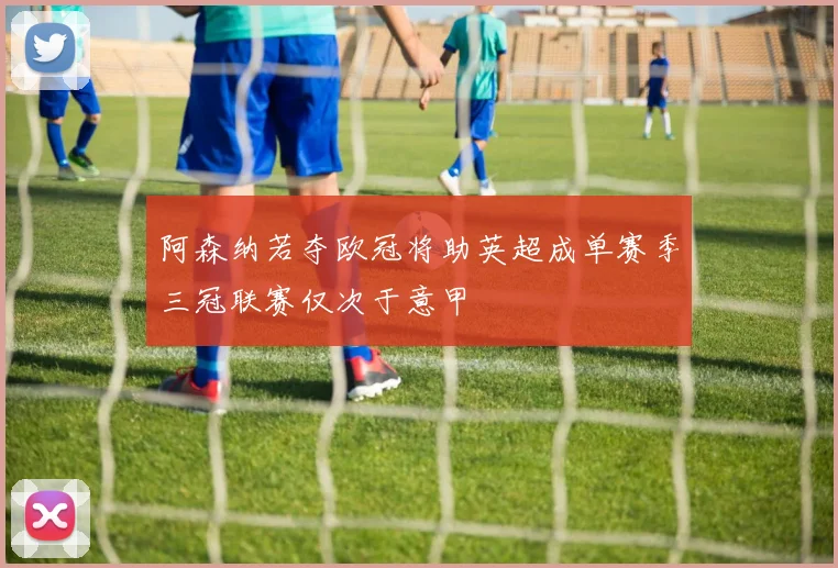 阿森纳若夺欧冠将助英超成单赛季三冠联赛仅次于意甲