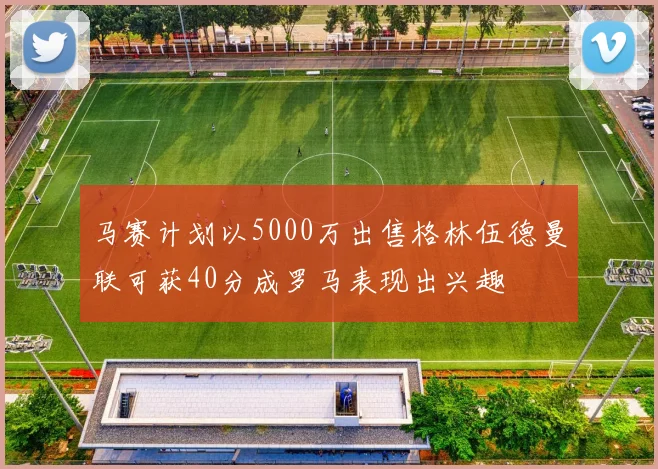 马赛计划以5000万出售格林伍德曼联可获40分成罗马表现出兴趣